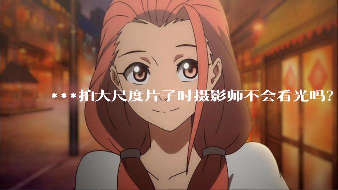 ***拍大尺度片子时摄影师不会看光吗？