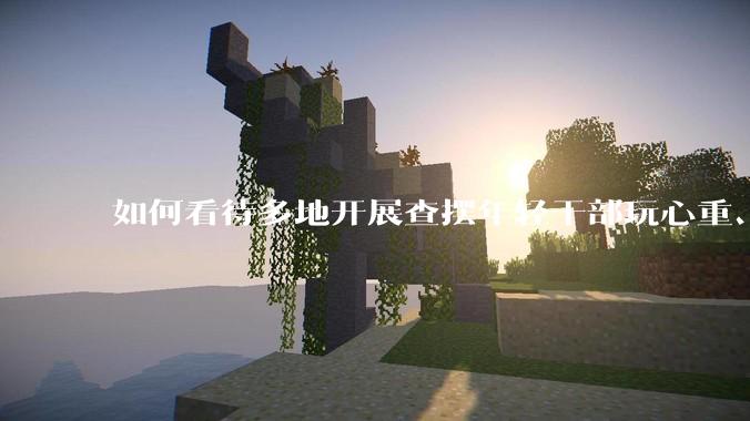 如何看待多地开展查摆年轻干部玩心重、贪图享乐、说话随意、社会交往复杂、生活不检点等问题的行动？